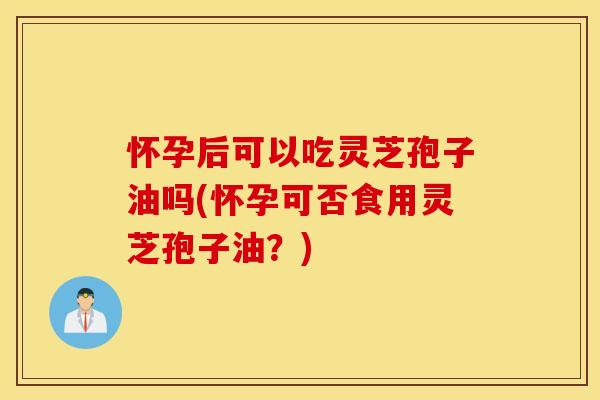 怀孕后可以吃灵芝孢子油吗(怀孕可否食用灵芝孢子油？)
