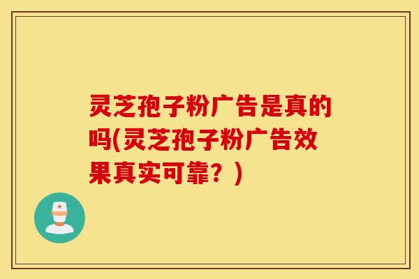 灵芝孢子粉广告是真的吗(灵芝孢子粉广告效果真实可靠？)