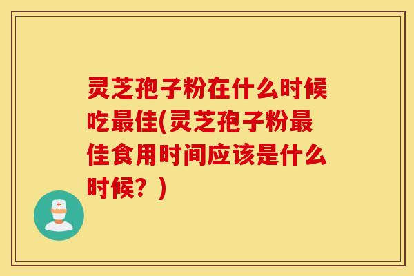 灵芝孢子粉在什么时候吃最佳(灵芝孢子粉最佳食用时间应该是什么时候？)