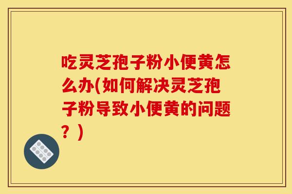 吃灵芝孢子粉小便黄怎么办(如何解决灵芝孢子粉导致小便黄的问题？)