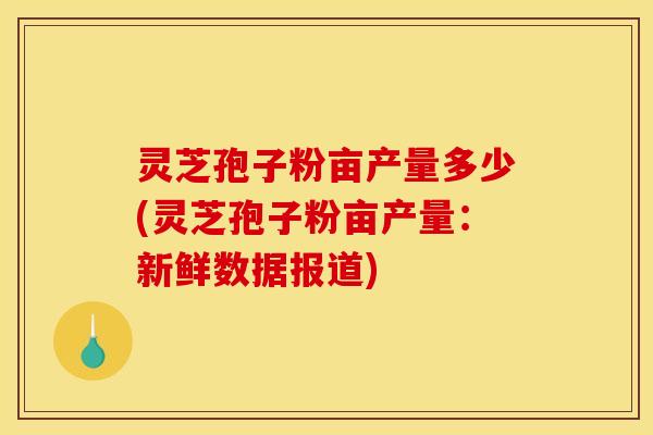 灵芝孢子粉亩产量多少(灵芝孢子粉亩产量：新鲜数据报道)