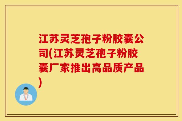 江苏灵芝孢子粉胶囊公司(江苏灵芝孢子粉胶囊厂家推出高品质产品)