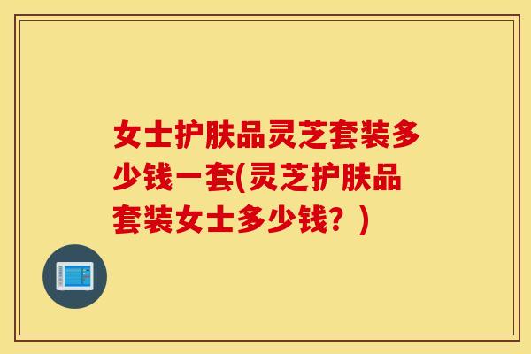 女士护肤品灵芝套装多少钱一套(灵芝护肤品套装女士多少钱？)