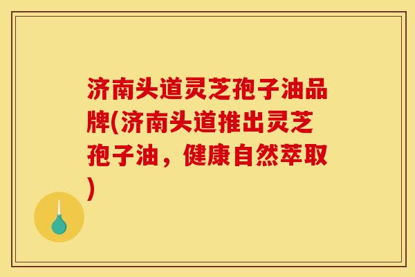 济南头道灵芝孢子油品牌(济南头道推出灵芝孢子油，健康自然萃取)