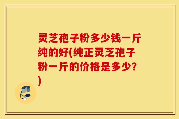 灵芝孢子粉多少钱一斤纯的好(纯正灵芝孢子粉一斤的价格是多少？)