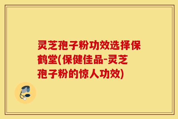 灵芝孢子粉功效选择保鹤堂(保健佳品-灵芝孢子粉的惊人功效)