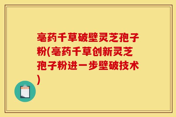 亳药千草破壁灵芝孢子粉(亳药千草创新灵芝孢子粉进一步壁破技术)