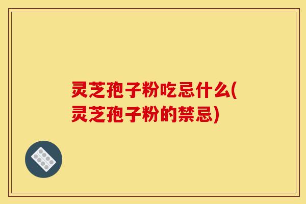 灵芝孢子粉吃忌什么(灵芝孢子粉的禁忌)