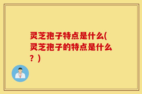 灵芝孢子特点是什么(灵芝孢子的特点是什么？)