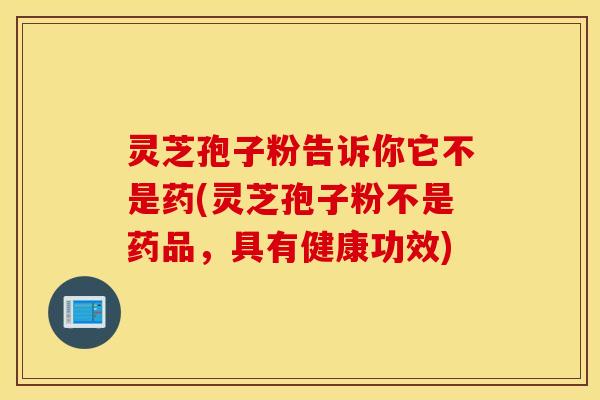 灵芝孢子粉告诉你它不是药(灵芝孢子粉不是药品，具有健康功效)