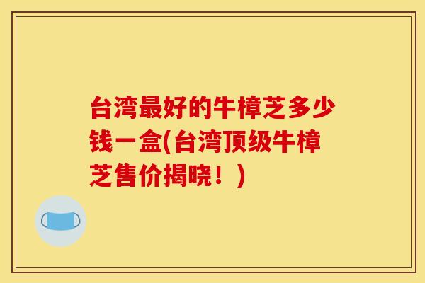 台湾最好的牛樟芝多少钱一盒(台湾顶级牛樟芝售价揭晓！)