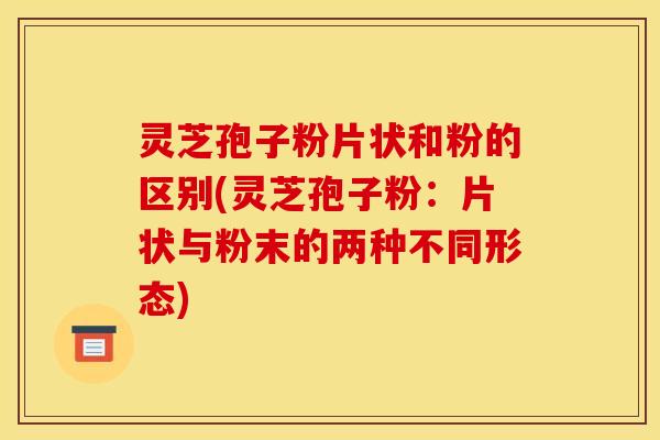 灵芝孢子粉片状和粉的区别(灵芝孢子粉：片状与粉末的两种不同形态)