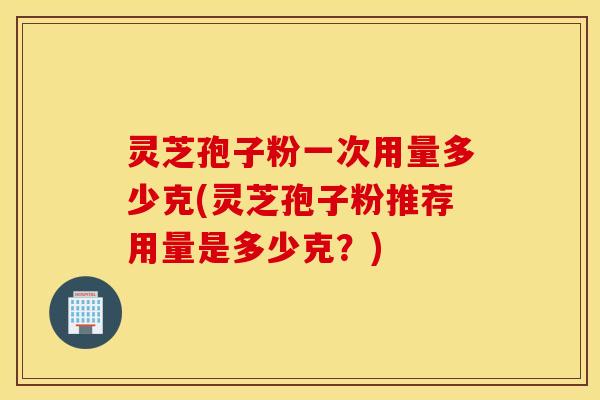 灵芝孢子粉一次用量多少克(灵芝孢子粉推荐用量是多少克？)
