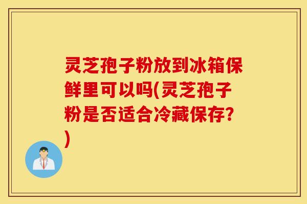 灵芝孢子粉放到冰箱保鲜里可以吗(灵芝孢子粉是否适合冷藏保存？)