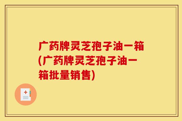广药牌灵芝孢子油一箱(广药牌灵芝孢子油一箱批量销售)