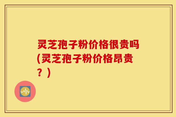 灵芝孢子粉价格很贵吗(灵芝孢子粉价格昂贵？)