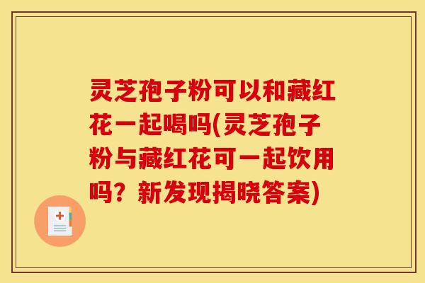灵芝孢子粉可以和藏红花一起喝吗(灵芝孢子粉与藏红花可一起饮用吗？新发现揭晓答案)