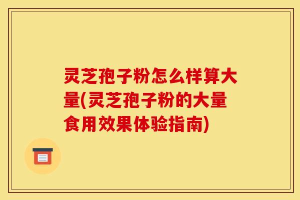 灵芝孢子粉怎么样算大量(灵芝孢子粉的大量食用效果体验指南)