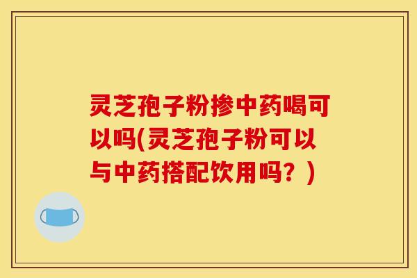 灵芝孢子粉掺中药喝可以吗(灵芝孢子粉可以与中药搭配饮用吗？)