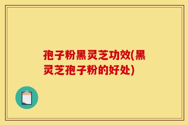 孢子粉黑灵芝功效(黑灵芝孢子粉的好处)
