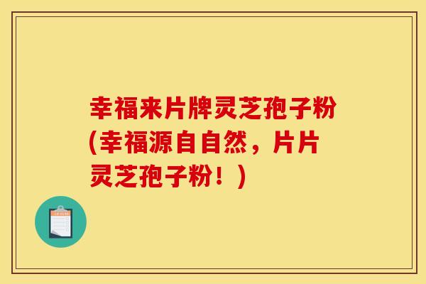 幸福来片牌灵芝孢子粉(幸福源自自然，片片灵芝孢子粉！)