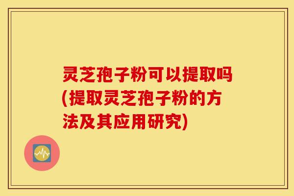 灵芝孢子粉可以提取吗(提取灵芝孢子粉的方法及其应用研究)