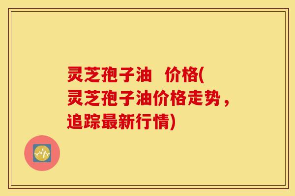 灵芝孢子油  价格(灵芝孢子油价格走势，追踪最新行情)