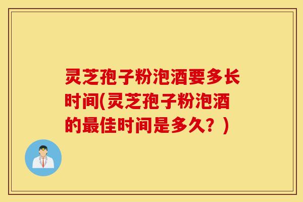 灵芝孢子粉泡酒要多长时间(灵芝孢子粉泡酒的最佳时间是多久？)
