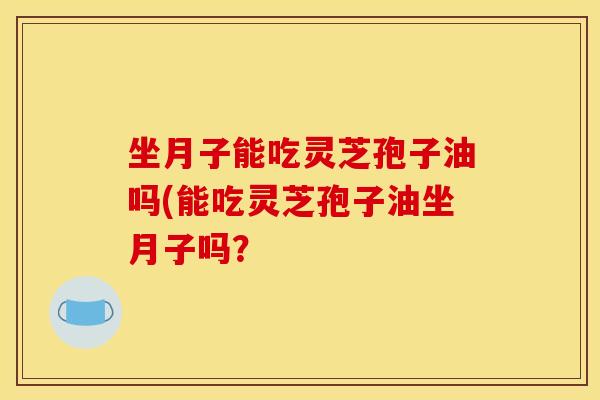 坐月子能吃灵芝孢子油吗(能吃灵芝孢子油坐月子吗？