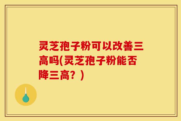 灵芝孢子粉可以改善三高吗(灵芝孢子粉能否降三高？)