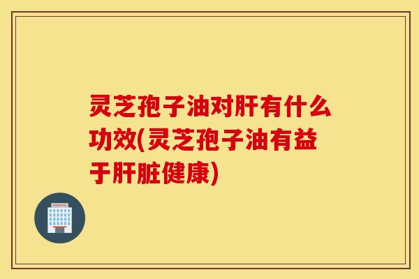 灵芝孢子油对肝有什么功效(灵芝孢子油有益于肝脏健康)