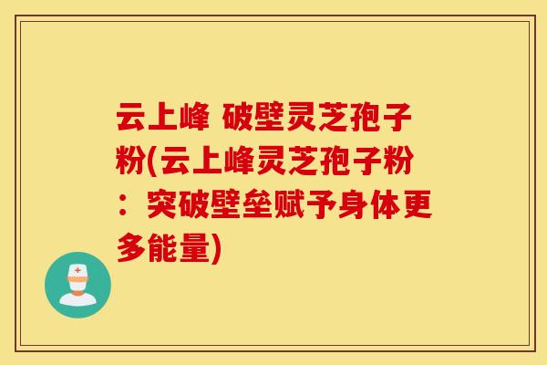 云上峰 破壁灵芝孢子粉(云上峰灵芝孢子粉：突破壁垒赋予身体更多能量)