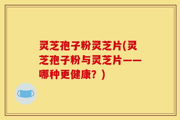 灵芝孢子粉灵芝片(灵芝孢子粉与灵芝片——哪种更健康？)
