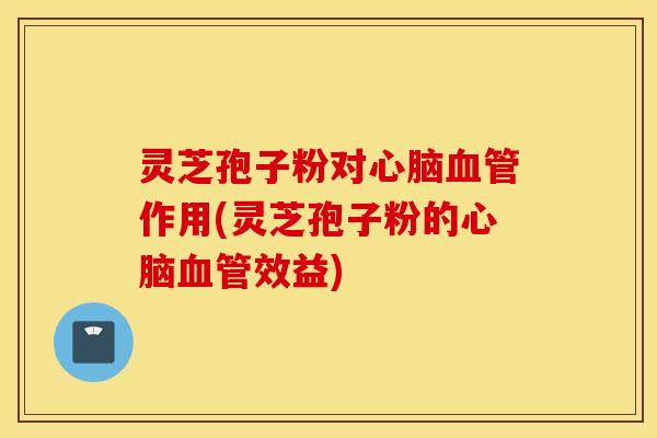 灵芝孢子粉对心脑血管作用(灵芝孢子粉的心脑血管效益)