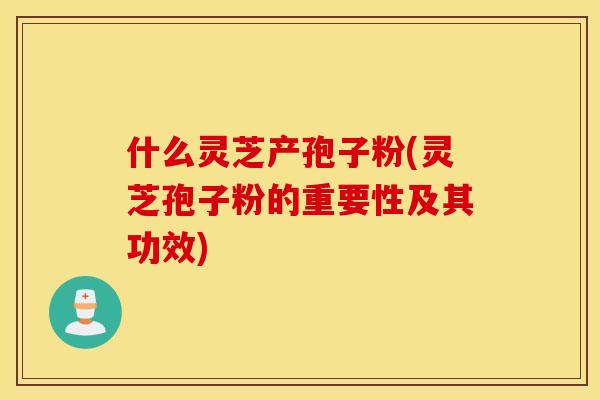 什么灵芝产孢子粉(灵芝孢子粉的重要性及其功效)