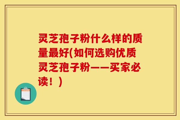 灵芝孢子粉什么样的质量最好(如何选购优质灵芝孢子粉——买家必读！)