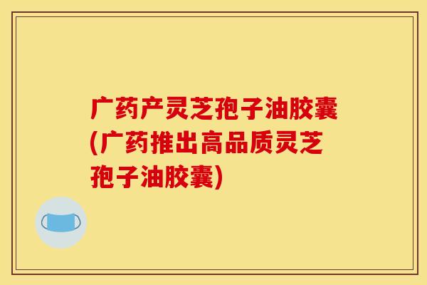 广药产灵芝孢子油胶囊(广药推出高品质灵芝孢子油胶囊)