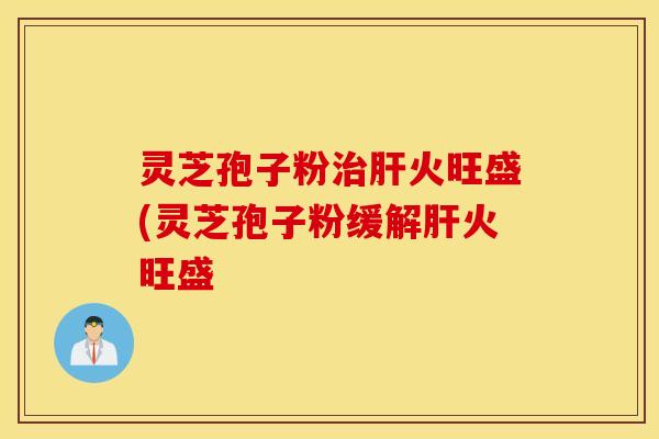灵芝孢子粉治肝火旺盛(灵芝孢子粉缓解肝火旺盛