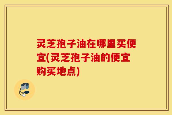 灵芝孢子油在哪里买便宜(灵芝孢子油的便宜购买地点)