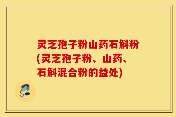 灵芝孢子粉山药石斛粉(灵芝孢子粉、山药、石斛混合粉的益处)
