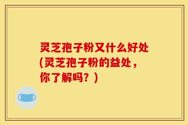 灵芝孢子粉又什么好处(灵芝孢子粉的益处，你了解吗？)