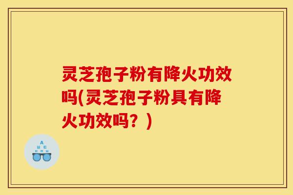 灵芝孢子粉有降火功效吗(灵芝孢子粉具有降火功效吗？)