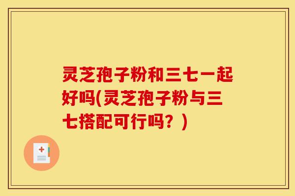 灵芝孢子粉和三七一起好吗(灵芝孢子粉与三七搭配可行吗？)