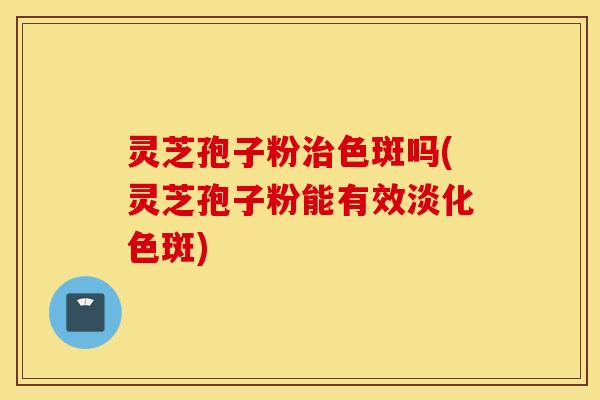 灵芝孢子粉治色斑吗(灵芝孢子粉能有效淡化色斑)