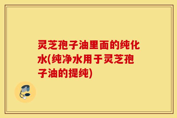 灵芝孢子油里面的纯化水(纯净水用于灵芝孢子油的提纯)