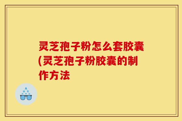 灵芝孢子粉怎么套胶囊(灵芝孢子粉胶囊的制作方法