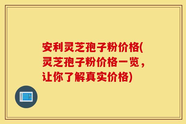 安利灵芝孢子粉价格(灵芝孢子粉价格一览，让你了解真实价格)