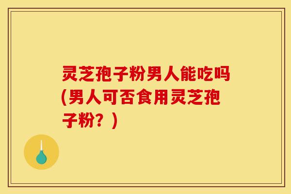 灵芝孢子粉男人能吃吗(男人可否食用灵芝孢子粉？)