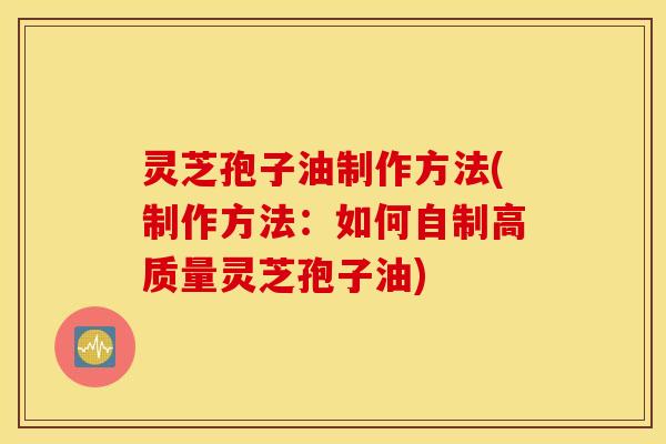 灵芝孢子油制作方法(制作方法：如何自制高质量灵芝孢子油)