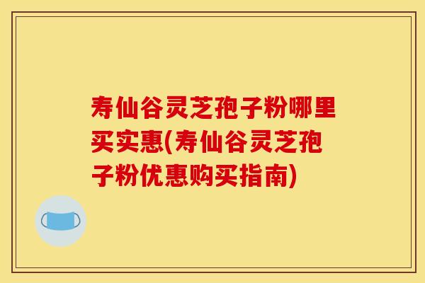 寿仙谷灵芝孢子粉哪里买实惠(寿仙谷灵芝孢子粉优惠购买指南)